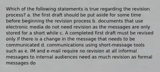 Which of the following statements is true regarding the revision process? a. the first draft should be put aside for some time before beginning the revision process b. documents that use electronic media do not need revision as the messages are only stored for a short while c. A completed first draft must be revised only if there is a change in the message that needs to be communicated d. communications using short-message tools such as e. IM and e-mail require no revision at all informal messages to internal audiences need as much revision as formal messages do