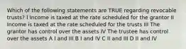 Which of the following statements are TRUE regarding revocable trusts? I Income is taxed at the rate scheduled for the grantor II Income is taxed at the rate scheduled for the trusts III The grantor has control over the assets IV The trustee has control over the assets A I and III B I and IV C II and III D II and IV