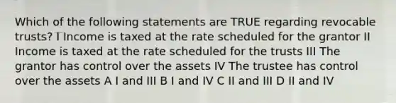 Which of the following statements are TRUE regarding revocable trusts? I Income is taxed at the rate scheduled for the grantor II Income is taxed at the rate scheduled for the trusts III The grantor has control over the assets IV The trustee has control over the assets A I and III B I and IV C II and III D II and IV