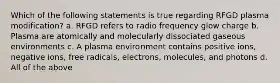 Which of the following statements is true regarding RFGD plasma modification? a. RFGD refers to radio frequency glow charge b. Plasma are atomically and molecularly dissociated gaseous environments c. A plasma environment contains positive ions, negative ions, free radicals, electrons, molecules, and photons d. All of the above