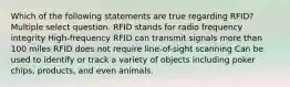 Which of the following statements are true regarding RFID? Multiple select question. RFID stands for radio frequency integrity High-frequency RFID can transmit signals more than 100 miles RFID does not require line-of-sight scanning Can be used to identify or track a variety of objects including poker chips, products, and even animals.