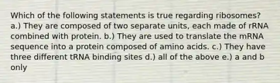 Which of the following statements is true regarding ribosomes? a.) They are composed of two separate units, each made of rRNA combined with protein. b.) They are used to translate the mRNA sequence into a protein composed of amino acids. c.) They have three different tRNA binding sites d.) all of the above e.) a and b only