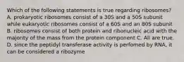 Which of the following statements is true regarding ribosomes? A. prokaryotic ribosomes consist of a 30S and a 50S subunit while eukaryotic ribosomes consist of a 60S and an 80S subunit B. ribosomes consist of both protein and ribonucleic acid with the majority of the mass from the protein component C. All are true. D. since the peptidyl transferase activity is perfomed by RNA, it can be considered a ribozyme