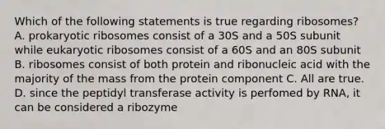 Which of the following statements is true regarding ribosomes? A. prokaryotic ribosomes consist of a 30S and a 50S subunit while eukaryotic ribosomes consist of a 60S and an 80S subunit B. ribosomes consist of both protein and ribonucleic acid with the majority of the mass from the protein component C. All are true. D. since the peptidyl transferase activity is perfomed by RNA, it can be considered a ribozyme