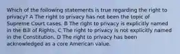 Which of the following statements is true regarding the right to privacy? A The right to privacy has not been the topic of Supreme Court cases. B The right to privacy is explicitly named in the Bill of Rights. C The right to privacy is not explicitly named in the Constitution. D The right to privacy has been acknowledged as a core American value.