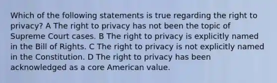 Which of the following statements is true regarding the right to privacy? A The right to privacy has not been the topic of Supreme Court cases. B The right to privacy is explicitly named in the Bill of Rights. C The right to privacy is not explicitly named in the Constitution. D The right to privacy has been acknowledged as a core American value.