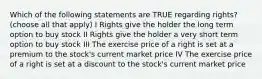 Which of the following statements are TRUE regarding rights?(choose all that apply) I Rights give the holder the long term option to buy stock II Rights give the holder a very short term option to buy stock III The exercise price of a right is set at a premium to the stock's current market price IV The exercise price of a right is set at a discount to the stock's current market price