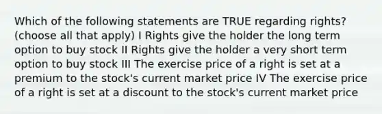 Which of the following statements are TRUE regarding rights?(choose all that apply) I Rights give the holder the long term option to buy stock II Rights give the holder a very short term option to buy stock III The exercise price of a right is set at a premium to the stock's current market price IV The exercise price of a right is set at a discount to the stock's current market price