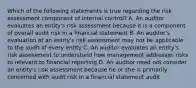 Which of the following statements is true regarding the risk assessment component of internal control? A. An auditor evaluates an entity's risk assessment because it is a component of overall audit risk in a financial statement B. An auditor's evaluation of an entity's risk assessment may not be applicable to the audit of every entity C. An auditor evaluates an entity's risk assessment to understand how management addresses risks to relevant to financial reporting D. An auditor need not consider an entity's risk assessment because he or she is primarily concerned with audit risk in a financial statement audit