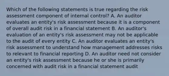 Which of the following statements is true regarding the risk assessment component of internal control? A. An auditor evaluates an entity's risk assessment because it is a component of overall audit risk in a financial statement B. An auditor's evaluation of an entity's risk assessment may not be applicable to the audit of every entity C. An auditor evaluates an entity's risk assessment to understand how management addresses risks to relevant to financial reporting D. An auditor need not consider an entity's risk assessment because he or she is primarily concerned with audit risk in a financial statement audit