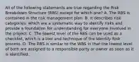 All of the following statements are true regarding the Risk Breakdown Structure (RBS) except for which one? A. The RBS is contained in the risk management plan. B. It describes risk categories, which are a systematic way to identify risks and provide a foundation for understanding for everyone involved in the project. C. The lowest level of the RBS can be used as a checklist, which is a tool and technique of the Identify Risk process. D. The RBS is similar to the WBS in that the lowest level of both are assigned to a responsible party or owner as soon as it is identified.