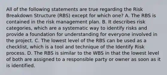 All of the following statements are true regarding the Risk Breakdown Structure (RBS) except for which one? A. The RBS is contained in the risk management plan. B. It describes risk categories, which are a systematic way to identify risks and provide a foundation for understanding for everyone involved in the project. C. The lowest level of the RBS can be used as a checklist, which is a tool and technique of the Identify Risk process. D. The RBS is similar to the WBS in that the lowest level of both are assigned to a responsible party or owner as soon as it is identified.