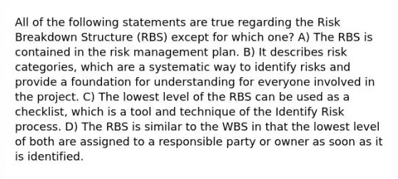 All of the following statements are true regarding the Risk Breakdown Structure (RBS) except for which one? A) The RBS is contained in the risk management plan. B) It describes risk categories, which are a systematic way to identify risks and provide a foundation for understanding for everyone involved in the project. C) The lowest level of the RBS can be used as a checklist, which is a tool and technique of the Identify Risk process. D) The RBS is similar to the WBS in that the lowest level of both are assigned to a responsible party or owner as soon as it is identified.