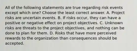 All of the following statements are true regarding risk events except which one? Choose the least correct answer. A. Project risks are uncertain events. B. If risks occur, they can have a positive or negative effect on project objectives. C. Unknown risks are threats to the project objectives, and nothing can be done to plan for them. D. Risks that have more perceived rewards to the organization than consequences should be accepted.