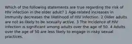 Which of the following statements are true regarding the risk of HIV infection in the older adult? 1 Age-related increases in immunity decreases the likelihood of HIV infection. 2 Older adults are not as likely to be sexually active. 3 The incidence of HIV infection is significant among adults over the age of 50. 4 Adults over the age of 50 are less likely to engage in risky sexual practices.