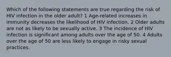 Which of the following statements are true regarding the risk of HIV infection in the older adult? 1 Age-related increases in immunity decreases the likelihood of HIV infection. 2 Older adults are not as likely to be sexually active. 3 The incidence of HIV infection is significant among adults over the age of 50. 4 Adults over the age of 50 are less likely to engage in risky sexual practices.