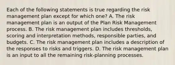 Each of the following statements is true regarding the risk management plan except for which one? A. The risk management plan is an output of the Plan Risk Management process. B. The risk management plan includes thresholds, scoring and interpretation methods, responsible parties, and budgets. C. The risk management plan includes a description of the responses to risks and triggers. D. The risk management plan is an input to all the remaining risk-planning processes.