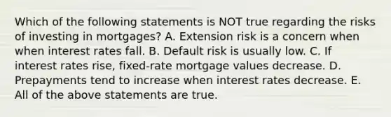 Which of the following statements is NOT true regarding the risks of investing in mortgages? A. Extension risk is a concern when when interest rates fall. B. Default risk is usually low. C. If interest rates rise, fixed-rate mortgage values decrease. D. Prepayments tend to increase when interest rates decrease. E. All of the above statements are true.