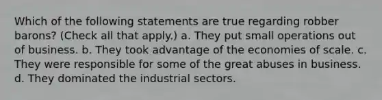 Which of the following statements are true regarding robber barons? (Check all that apply.) a. They put small operations out of business. b. They took advantage of the economies of scale. c. They were responsible for some of the great abuses in business. d. They dominated the industrial sectors.