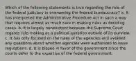 Which of the following statements is true regarding the role of the federal judiciary in overseeing the federal bureaucracy? a. It has interpreted the Administrative Procedure Act in such a way that requires almost as much care in making rules as deciding cases. b. It is largely nonexistent because the Supreme Court regards rule-making as a political question outside of its purview. c. It has only focused on the rules of the agencies and avoided any questions about whether agencies were authorized to issue regulations. d. It is biased in favor of the government since the courts defer to the expertise of the federal government.