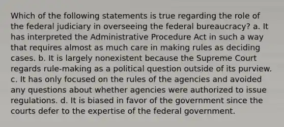 Which of the following statements is true regarding the role of the federal judiciary in overseeing the federal bureaucracy? a. It has interpreted the Administrative Procedure Act in such a way that requires almost as much care in making rules as deciding cases. b. It is largely nonexistent because the Supreme Court regards rule-making as a political question outside of its purview. c. It has only focused on the rules of the agencies and avoided any questions about whether agencies were authorized to issue regulations. d. It is biased in favor of the government since the courts defer to the expertise of the federal government.