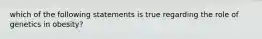 which of the following statements is true regarding the role of genetics in obesity?