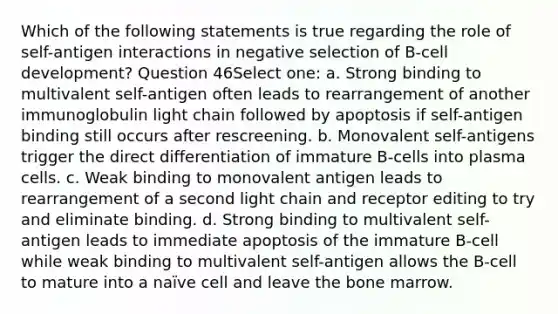 Which of the following statements is true regarding the role of self-antigen interactions in negative selection of B-cell development? Question 46Select one: a. Strong binding to multivalent self-antigen often leads to rearrangement of another immunoglobulin light chain followed by apoptosis if self-antigen binding still occurs after rescreening. b. Monovalent self-antigens trigger the direct differentiation of immature B-cells into plasma cells. c. Weak binding to monovalent antigen leads to rearrangement of a second light chain and receptor editing to try and eliminate binding. d. Strong binding to multivalent self-antigen leads to immediate apoptosis of the immature B-cell while weak binding to multivalent self-antigen allows the B-cell to mature into a naïve cell and leave the bone marrow.