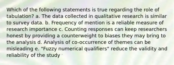 Which of the following statements is true regarding the role of tabulation? a. The data collected in qualitative research is similar to survey data. b. Frequency of mention is a reliable measure of research importance c. Counting responses can keep researchers honest by providing a counterweight to biases they may bring to the analysis d. Analysis of co-occurrence of themes can be misleading e. "Fuzzy numerical qualifiers" reduce the validity and reliability of the study