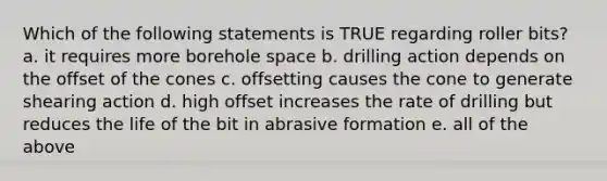 Which of the following statements is TRUE regarding roller bits? a. it requires more borehole space b. drilling action depends on the offset of the cones c. offsetting causes the cone to generate shearing action d. high offset increases the rate of drilling but reduces the life of the bit in abrasive formation e. all of the above