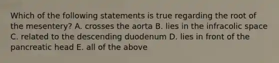 Which of the following statements is true regarding the root of the mesentery? A. crosses the aorta B. lies in the infracolic space C. related to the descending duodenum D. lies in front of the pancreatic head E. all of the above