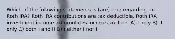 Which of the following statements is (are) true regarding the Roth IRA? Roth IRA contributions are tax deductible. Roth IRA investment income accumulates income-tax free. A) I only B) II only C) both I and II D) neither I nor II