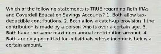 Which of the following statements is TRUE regarding Roth IRAs and Coverdell Education Savings Accounts? 1. Both allow tax-deductible contributions. 2. Both allow a catch-up provision if the contribution is made by a person who is over a certain age. 3. Both have the same maximum annual contribution amount. 4. Both are only permitted for individuals whose income is below a certain amount.