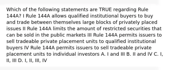 Which of the following statements are TRUE regarding Rule 144A? I Rule 144A allows qualified institutional buyers to buy and trade between themselves large blocks of privately placed issues II Rule 144A limits the amount of restricted securities that can be sold in the public markets III Rule 144A permits issuers to sell tradeable <a href='https://www.questionai.com/knowledge/k43soVcYFL-private-placement' class='anchor-knowledge'>private placement</a> units to qualified institutional buyers IV Rule 144A permits issuers to sell tradeable private placement units to individual investors A. I and III B. II and IV C. I, II, III D. I, II, III, IV