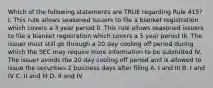 Which of the following statements are TRUE regarding Rule 415? I. This rule allows seasoned issuers to file a blanket registration which covers a 3 year period II. This rule allows seasoned issuers to file a blanket registration which covers a 5 year period III. The issuer must still go through a 20 day cooling off period during which the SEC may require more information to be submitted IV. The issuer avoids the 20 day cooling off period and is allowed to issue the securities 2 business days after filing A. I and III B. I and IV C. II and III D. II and IV