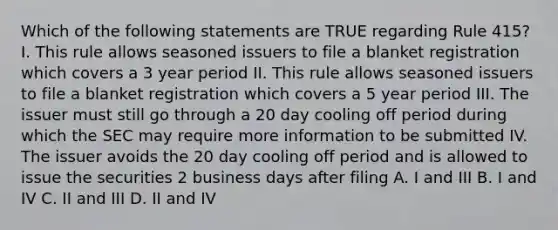 Which of the following statements are TRUE regarding Rule 415? I. This rule allows seasoned issuers to file a blanket registration which covers a 3 year period II. This rule allows seasoned issuers to file a blanket registration which covers a 5 year period III. The issuer must still go through a 20 day cooling off period during which the SEC may require more information to be submitted IV. The issuer avoids the 20 day cooling off period and is allowed to issue the securities 2 business days after filing A. I and III B. I and IV C. II and III D. II and IV