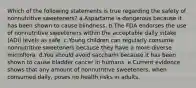 Which of the following statements is true regarding the safety of nonnutritive sweeteners? a.Aspartame is dangerous because it has been shown to cause blindness. b.The FDA endorses the use of nonnutritive sweeteners within the acceptable daily intake (ADI) levels as safe. c.Young children can regularly consume nonnutritive sweeteners because they have a more diverse microflora. d.You should avoid saccharin because it has been shown to cause bladder cancer in humans. e.Current evidence shows that any amount of nonnutritive sweeteners, when consumed daily, poses no health risks in adults.