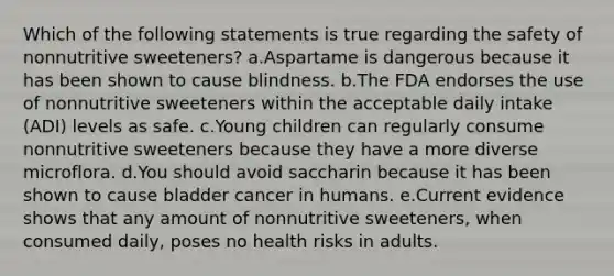 Which of the following statements is true regarding the safety of nonnutritive sweeteners? a.Aspartame is dangerous because it has been shown to cause blindness. b.The FDA endorses the use of nonnutritive sweeteners within the acceptable daily intake (ADI) levels as safe. c.Young children can regularly consume nonnutritive sweeteners because they have a more diverse microflora. d.You should avoid saccharin because it has been shown to cause bladder cancer in humans. e.Current evidence shows that any amount of nonnutritive sweeteners, when consumed daily, poses no health risks in adults.