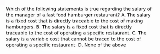 Which of the following statements is true regarding the salary of the manager of a fast food hamburger restaurant? A. The salary is a fixed cost that is directly traceable to the cost of making hamburgers. B. The salary is a fixed cost that is directly traceable to the cost of operating a specific restaurant. C. The salary is a variable cost that cannot be traced to the cost of operating a specific restaurant. D. None of the above