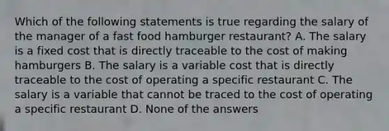 Which of the following statements is true regarding the salary of the manager of a fast food hamburger restaurant? A. The salary is a fixed cost that is directly traceable to the cost of making hamburgers B. The salary is a variable cost that is directly traceable to the cost of operating a specific restaurant C. The salary is a variable that cannot be traced to the cost of operating a specific restaurant D. None of the answers