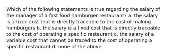 Which of the following statements is true regarding the salary of the manager of a fast food hamburger restaurant? a. the salary is a fixed cost that is directly traceable to the cost of making hamburgers b. the salary is a fixed cost that is directly traceable to the cost of operating a specific restaurant c. the salary of a variable cost that cannot be traced to the cost of operating a specific restaurant d. none of the above