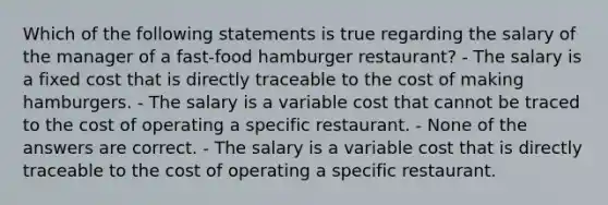 Which of the following statements is true regarding the salary of the manager of a fast-food hamburger restaurant? - The salary is a fixed cost that is directly traceable to the cost of making hamburgers. - The salary is a variable cost that cannot be traced to the cost of operating a specific restaurant. - None of the answers are correct. - The salary is a variable cost that is directly traceable to the cost of operating a specific restaurant.