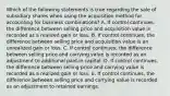 Which of the following statements is true regarding the sale of subsidiary shares when using the acquisition method for accounting for business combinations? A. If control continues, the difference between selling price and acquisition value is recorded as a realized gain or loss. B. If control continues, the difference between selling price and acquisition value is an unrealized gain or loss. C. If control continues, the difference between selling price and carrying value is recorded as an adjustment to additional paid-in capital. D. If control continues, the difference between selling price and carrying value is recorded as a realized gain or loss. E. If control continues, the difference between selling price and carrying value is recorded as an adjustment to retained earnings.