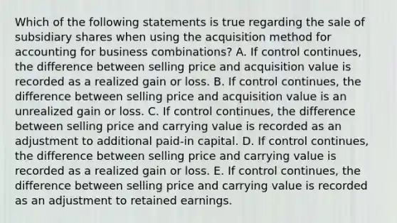 Which of the following statements is true regarding the sale of subsidiary shares when using the acquisition method for accounting for business combinations? A. If control continues, the difference between selling price and acquisition value is recorded as a realized gain or loss. B. If control continues, the difference between selling price and acquisition value is an unrealized gain or loss. C. If control continues, the difference between selling price and carrying value is recorded as an adjustment to additional paid-in capital. D. If control continues, the difference between selling price and carrying value is recorded as a realized gain or loss. E. If control continues, the difference between selling price and carrying value is recorded as an adjustment to retained earnings.