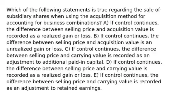 Which of the following statements is true regarding the sale of subsidiary shares when using the acquisition method for accounting for business combinations? A) If control continues, the difference between selling price and acquisition value is recorded as a realized gain or loss. B) If control continues, the difference between selling price and acquisition value is an unrealized gain or loss. C) If control continues, the difference between selling price and carrying value is recorded as an adjustment to additional paid-in capital. D) If control continues, the difference between selling price and carrying value is recorded as a realized gain or loss. E) If control continues, the difference between selling price and carrying value is recorded as an adjustment to retained earnings.