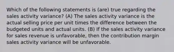 Which of the following statements is (are) true regarding the sales activity variance? (A) The sales activity variance is the actual selling price per unit times the difference between the budgeted units and actual units. (B) If the sales activity variance for sales revenue is unfavorable, then the contribution margin sales activity variance will be unfavorable.