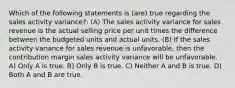 Which of the following statements is (are) true regarding the sales activity variance?: (A) The sales activity variance for sales revenue is the actual selling price per unit times the difference between the budgeted units and actual units. (B) If the sales activity variance for sales revenue is unfavorable, then the contribution margin sales activity variance will be unfavorable. A) Only A is true. B) Only B is true. C) Neither A and B is true. D) Both A and B are true.