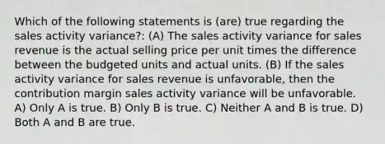 Which of the following statements is (are) true regarding the sales activity variance?: (A) The sales activity variance for sales revenue is the actual selling price per unit times the difference between the budgeted units and actual units. (B) If the sales activity variance for sales revenue is unfavorable, then the contribution margin sales activity variance will be unfavorable. A) Only A is true. B) Only B is true. C) Neither A and B is true. D) Both A and B are true.