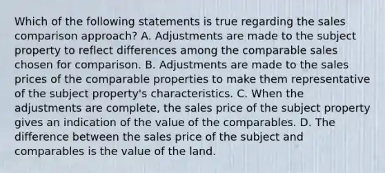 Which of the following statements is true regarding the sales comparison approach? A. Adjustments are made to the subject property to reflect differences among the comparable sales chosen for comparison. B. Adjustments are made to the sales prices of the comparable properties to make them representative of the subject property's characteristics. C. When the adjustments are complete, the sales price of the subject property gives an indication of the value of the comparables. D. The difference between the sales price of the subject and comparables is the value of the land.