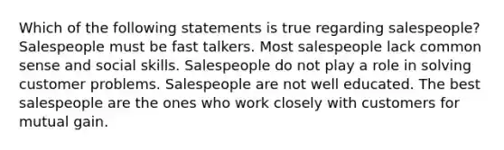 Which of the following statements is true regarding​ salespeople? Salespeople must be fast talkers. Most salespeople lack common sense and social skills. Salespeople do not play a role in solving customer problems. Salespeople are not well educated. The best salespeople are the ones who work closely with customers for mutual gain.