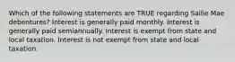 Which of the following statements are TRUE regarding Sallie Mae debentures? Interest is generally paid monthly. Interest is generally paid semiannually. Interest is exempt from state and local taxation. Interest is not exempt from state and local taxation.